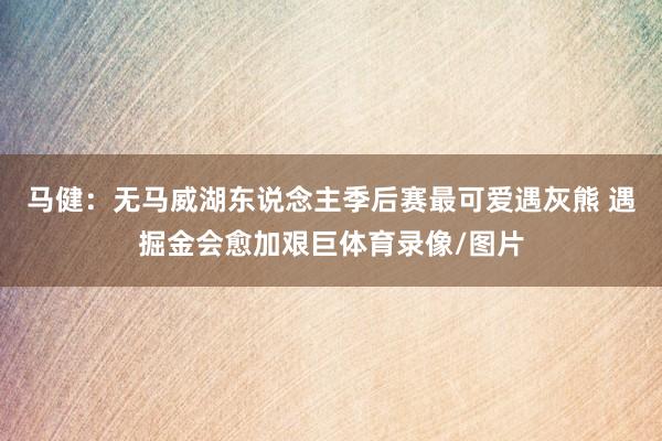马健：无马威湖东说念主季后赛最可爱遇灰熊 遇掘金会愈加艰巨体育录像/图片