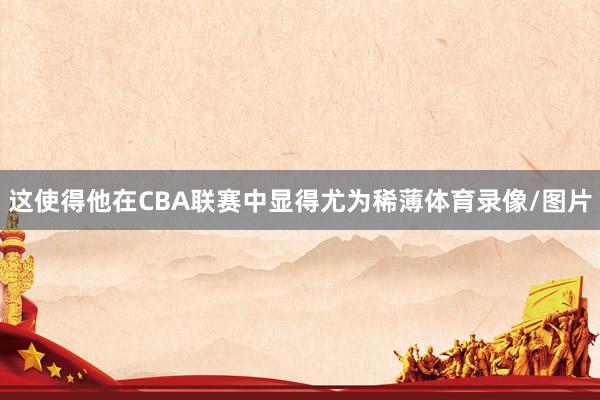 这使得他在CBA联赛中显得尤为稀薄体育录像/图片