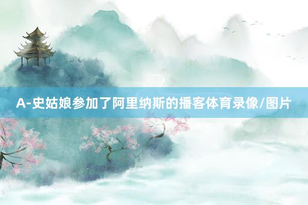 A-史姑娘参加了阿里纳斯的播客体育录像/图片