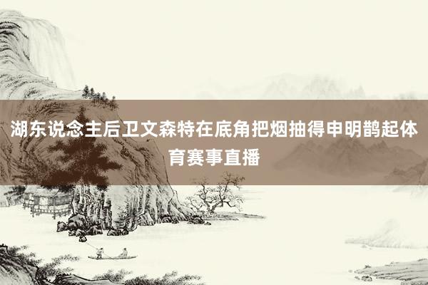 湖东说念主后卫文森特在底角把烟抽得申明鹊起体育赛事直播