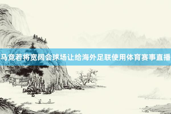 马竞若将宽阔会球场让给海外足联使用体育赛事直播