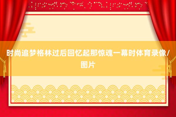 时尚追梦格林过后回忆起那惊魂一幕时体育录像/图片