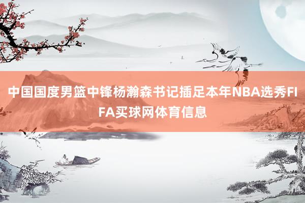 中国国度男篮中锋杨瀚森书记插足本年NBA选秀FIFA买球网体育信息