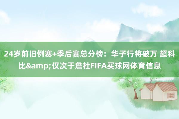 24岁前旧例赛+季后赛总分榜：华子行将破万 超科比&仅次于詹杜FIFA买球网体育信息