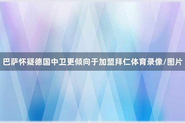 巴萨怀疑德国中卫更倾向于加盟拜仁体育录像/图片
