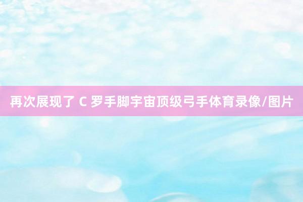 再次展现了 C 罗手脚宇宙顶级弓手体育录像/图片