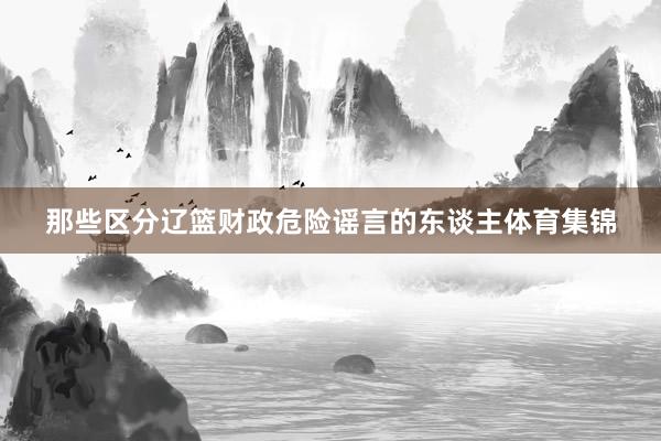 那些区分辽篮财政危险谣言的东谈主体育集锦