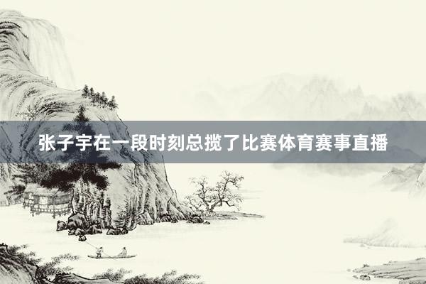 张子宇在一段时刻总揽了比赛体育赛事直播