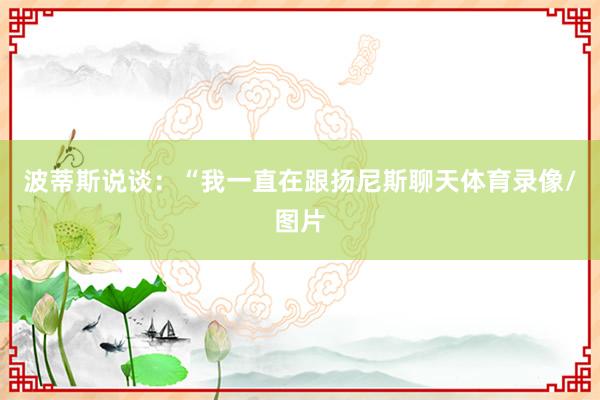 波蒂斯说谈：“我一直在跟扬尼斯聊天体育录像/图片