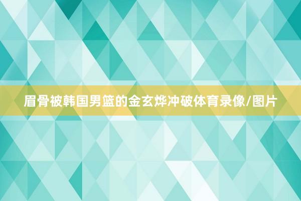 眉骨被韩国男篮的金玄烨冲破体育录像/图片