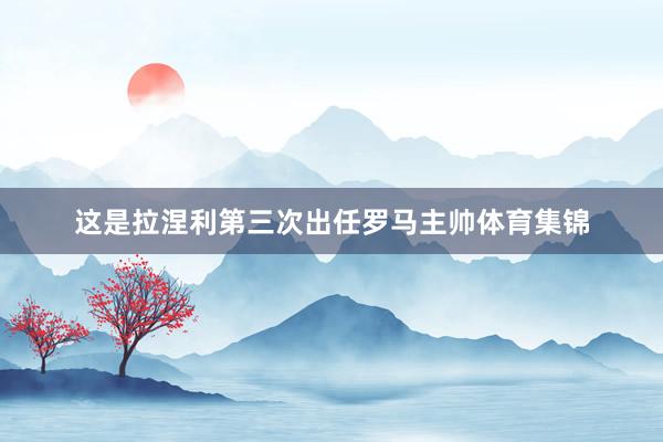 这是拉涅利第三次出任罗马主帅体育集锦