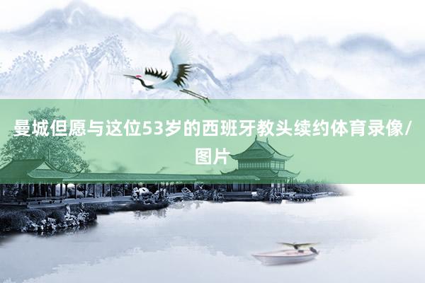 曼城但愿与这位53岁的西班牙教头续约体育录像/图片