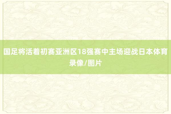 国足将活着初赛亚洲区18强赛中主场迎战日本体育录像/图片