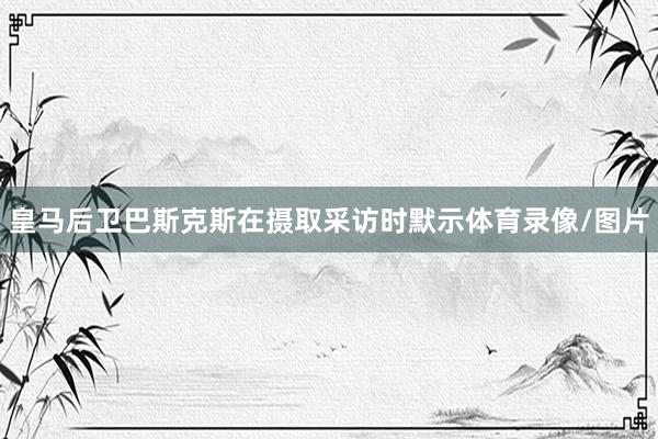 皇马后卫巴斯克斯在摄取采访时默示体育录像/图片
