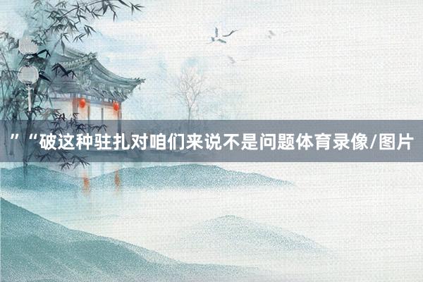 ”“破这种驻扎对咱们来说不是问题体育录像/图片
