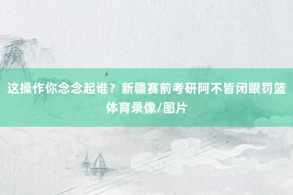 这操作你念念起谁？新疆赛前考研阿不皆闭眼罚篮体育录像/图片