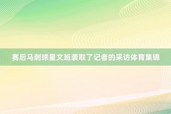 赛后马刺球星文班袭取了记者的采访体育集锦