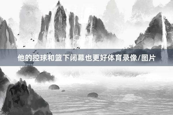 他的控球和篮下闭幕也更好体育录像/图片