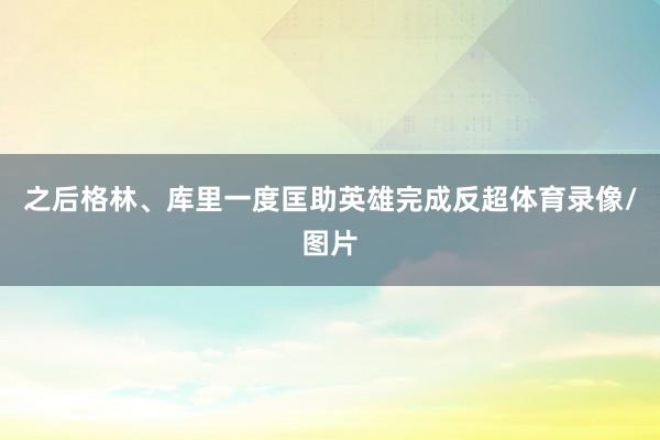 之后格林、库里一度匡助英雄完成反超体育录像/图片
