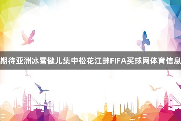 期待亚洲冰雪健儿集中松花江畔FIFA买球网体育信息