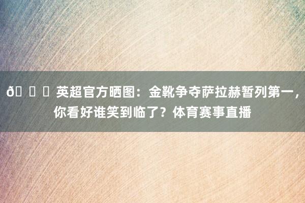 👟英超官方晒图：金靴争夺萨拉赫暂列第一，你看好谁笑到临了？体育赛事直播