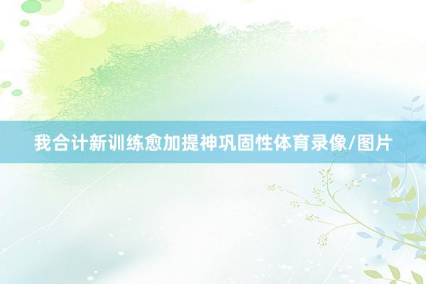 我合计新训练愈加提神巩固性体育录像/图片