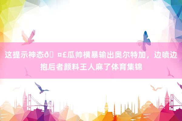 这提示神态🤣瓜帅横暴输出奥尔特加，边喷边抱后者颜料王人麻了体育集锦