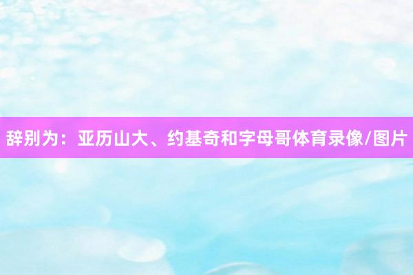 辞别为：亚历山大、约基奇和字母哥体育录像/图片