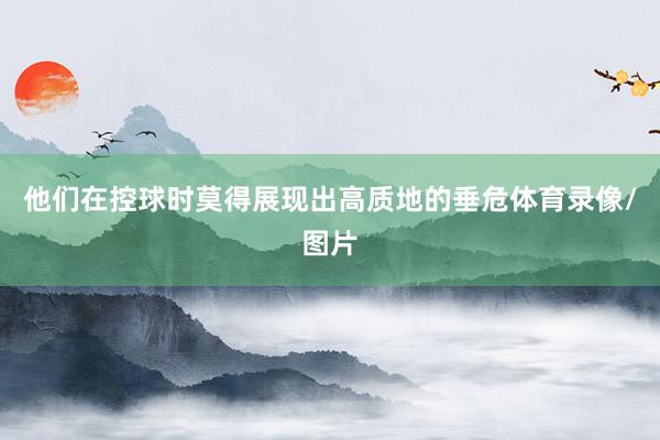 他们在控球时莫得展现出高质地的垂危体育录像/图片