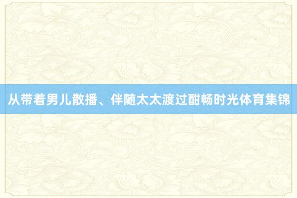 从带着男儿散播、伴随太太渡过酣畅时光体育集锦