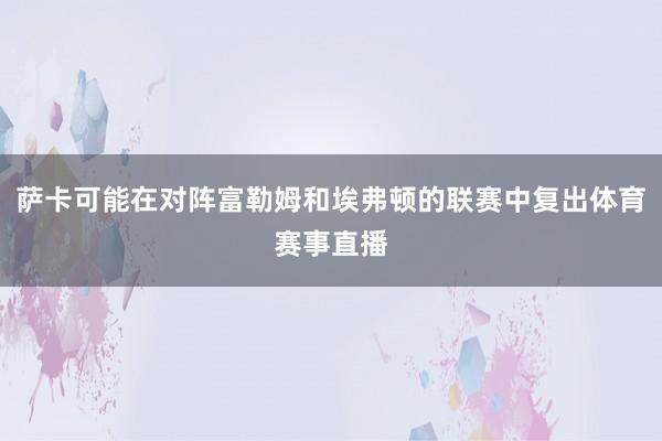 萨卡可能在对阵富勒姆和埃弗顿的联赛中复出体育赛事直播
