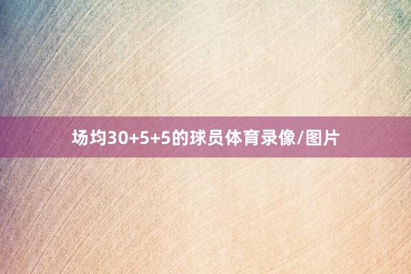 场均30+5+5的球员体育录像/图片
