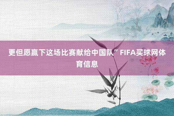 更但愿赢下这场比赛献给中国队”FIFA买球网体育信息