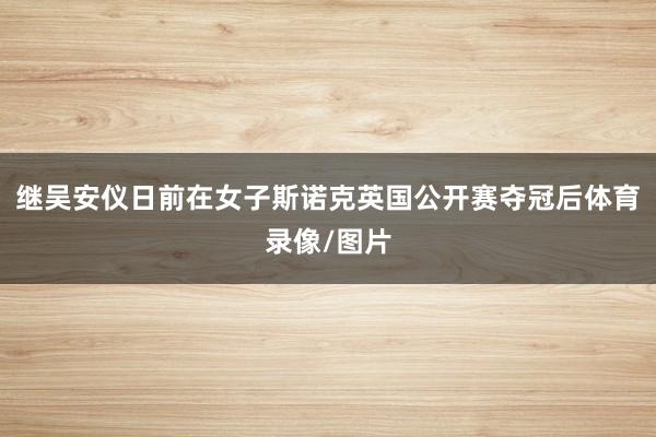 继吴安仪日前在女子斯诺克英国公开赛夺冠后体育录像/图片